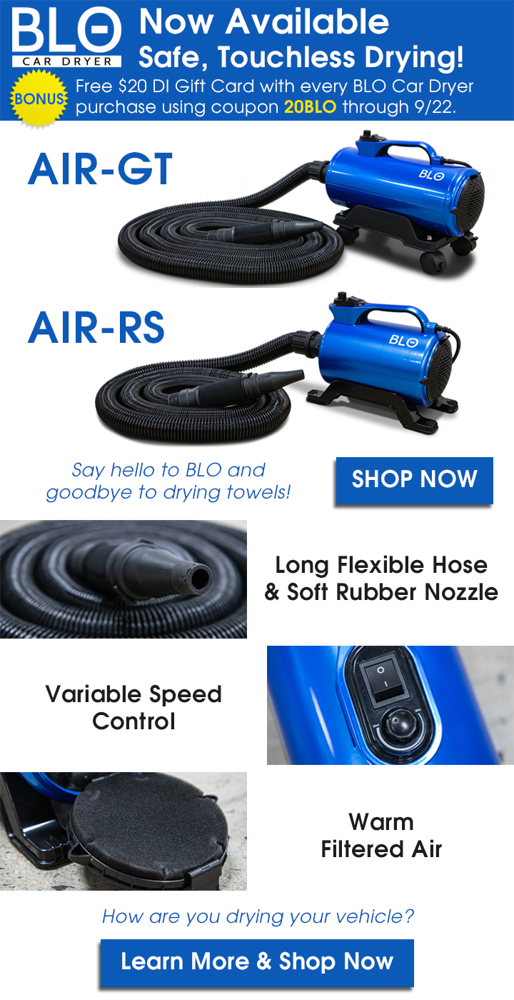 BLO Car Dryer Now Available - Safe, Touchless Drying! Bonus: Free $20 DI Gift Card with every BLO Car Dryer purchase using coupon 20BLO through 9/22. Say hello to BLO and goodbye to drying towels - Shop  Now - Long Flexible Hose and Soft Rubber Nozzle - Variable Speed Control - Warm Filtered Air - How are you drying your vehicle? Learn More and Shop Now